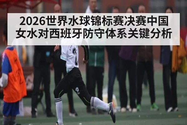 2026世界水球锦标赛决赛中国女水对西班牙防守体系关键分析